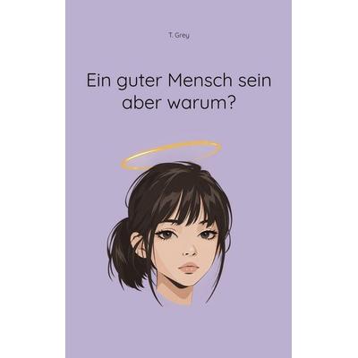 Ein guter Mensch sein aber warum?, Taschenbuch von T. Grey, BoD – Books on Demand, 978-3-695-71786-6