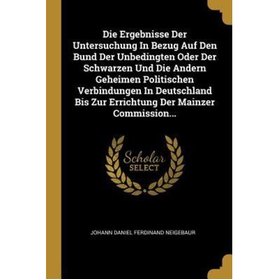 Die Ergebnisse Der Untersuchung in Bezug Auf Den Bund Der Unbedingten Oder Der Schwarzen Und Die Andern Geheimen Politischen Verbindungen in
