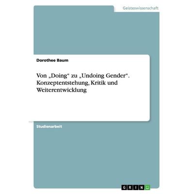 Von 'Doing' zu 'Undoing Gender'. Konzeptentstehung, Kritik und Weiterentwicklung, Taschenbuch von Dorothee Baum, GRIN, 978-3-668-06229-0