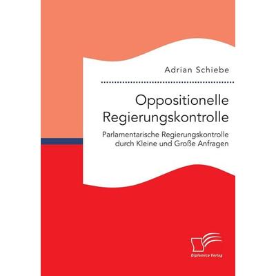 Oppositionelle Regierungskontrolle: Parlamentarische Regierungskontrolle durch Kleine und Große Anfragen, Taschenbuch von Adrian Schiebe, Diplomica