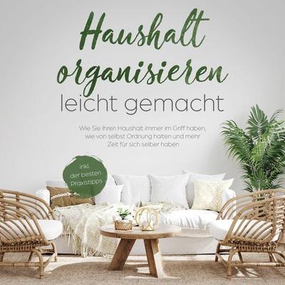 Haushalt organisieren leicht gemacht: Wie Sie Ihren Haushalt immer im Griff haben, wie von selbst Ordnung halten und mehr Zeit für sich selber haben -
