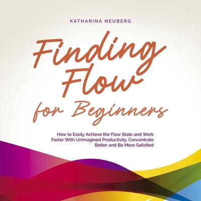 Finding Flow for Beginners: How to Easily Achieve the Flow State and Work Faster With Unimagined Productivity, Concentrate Better and Be More