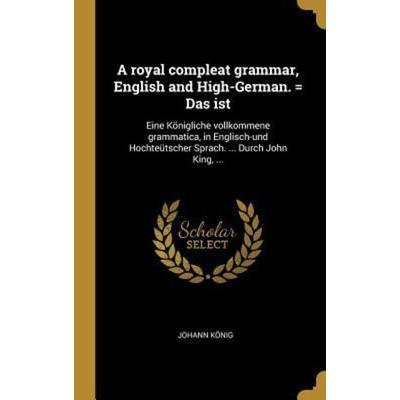 A Royal Compleat Grammar, English and High-German. = Das Ist: Eine Königliche Vollkommene Grammatica, in Englisch-Und Hochteütscher Sprach. ... Durch,