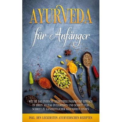 Ayurveda für Anfänger: Wie Sie das indische Selbstheilungsprinzip einfach in Ihren Alltag integrieren und Schritt für Schritt zu ganzheitlicher