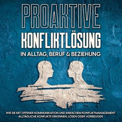 Proaktive Konfliktlösung in Alltag, Beruf & Beziehung: Wie Sie mit offener Kommunikation und einfachem Konfliktmanagement alltägliche Konflikte