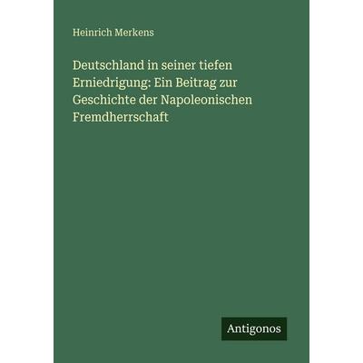 Deutschland in seiner tiefen Erniedrigung: Ein Beitrag zur Geschichte der Napoleonischen Fremdherrschaft, Taschenbuch von Heinrich Merkens, Antigonos