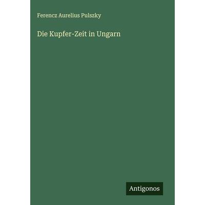 Die Kupfer-Zeit in Ungarn, Gebundene Ausgabe von Ferencz Aurelius Pulszky, Antigonos Verlag, 978-3-563-10174-2