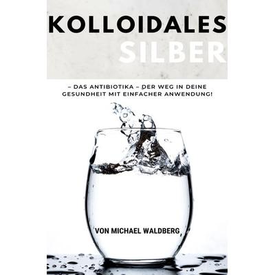 Kolloidales Silber – Das Antibiotika – Der Weg in deine Gesundheit mit einfacher Anwendung!: von Michael Waldberg, Taschenbuch von Michael Waldberg,