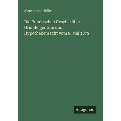 Die Preußischen Gesetze über Grundeigentum und Hypothekenrecht vom 5. Mai 1872, Taschenbuch von Alexander Achilles, Antigonos Verlag,