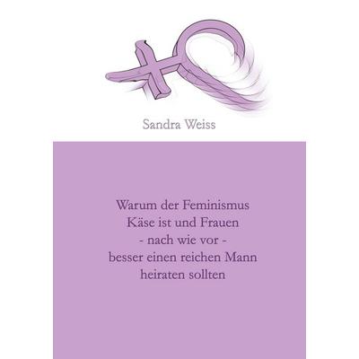 Warum der Feminismus Käse ist und Frauen - nach wie vor - besser einen reichen Mann heiraten sollten, Taschenbuch von Sandra Weiss, BoD – Books on