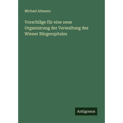 Vorschläge für eine neue Organisirung der Verwaltung des Wiener Bürgerspitales, Taschenbuch von Michael Altmann, Antigonos Verlag, 978-3-388-93401-3