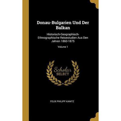 Donau-Bulgarien Und Der Balkan: Historisch-Geographisch-Ethnographische Reisestudien Aus Den Jahren 1860-1875; Volume 1, Gebundene Ausgabe von Felix