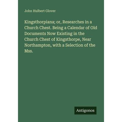 Kingsthorpiana; or, Researches in a Church Chest. Being a Calendar of Old Documents Now Existing in the Church Chest of Kingsthorpe, Near Northampton,