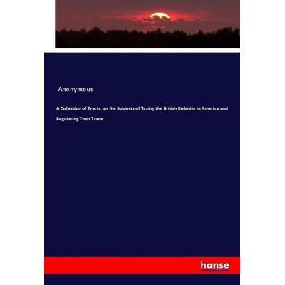 A Collection of Tracts, on the Subjects of Taxing the British Colonies in America and Regulating Their Trade, Taschenbuch von Anonymous, Hansebooks,