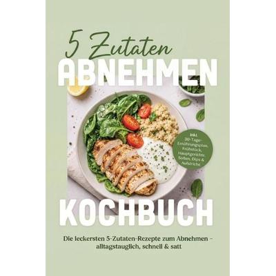 5 Zutaten Abnehmen Kochbuch: Die leckersten 5-Zutaten-Rezepte zum Abnehmen - alltagstauglich, schnell & satt - inkl. 30-Tage-Ernährungsplan,
