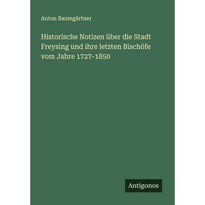 Historische Notizen über die Stadt Freysing und ihre letzten Bischöfe vom Jahre 1727-1850, Taschenbuch von Anton Baumgärtner, Antigonos Verlag,