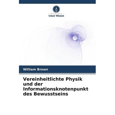 Vereinheitlichte Physik und der Informationsknotenpunkt des Bewusstseins, Taschenbuch von William Brown, Verlag Unser Wissen, 978-620-9-94794-0