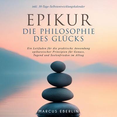 Epikur: Die Philosophie des Glücks - Ein Leitfaden für die praktische Anwendung epikureischer Prinzipien für Genuss, Tugend und Seelenfrieden im