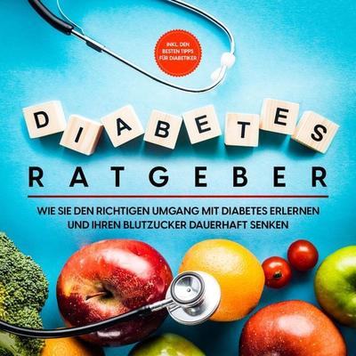 Diabetes Ratgeber: Wie Sie den richtigen Umgang mit Diabetes erlernen und Ihren Blutzucker dauerhaft senken - inkl. den besten Tipps für Diabetiker -