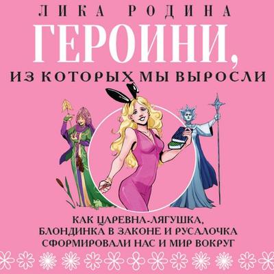 Geroini, iz kotoryh my vyrosli. Kak Tsarevna-Lyagushka, Blondinka v zakone i Rusalochka sformirovali nas i mir vokrug - Lika Rodina, Audio,