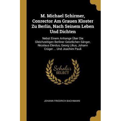 M. Michael Schirmer, Conrector Am Grauen Kloster Zu Berlin, Nach Seinem Leben Und Dichten: Nebst Einem Anhange Über Die Gleichzeitigen Berliner