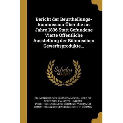 Bericht Der Beurtheilungs-Kommission Über Die Im Jahre 1836 Statt Gefundene Vierte Öffentliche Ausstellung Der Böhmischen Gewerbsprodukte...,