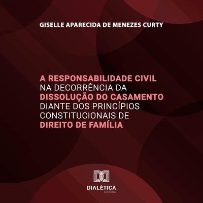 A Responsabilidade Civil na Decorrência da Dissolução do Casamento diante dos Princípios Constitucionais de Direito de Família - Giselle Aparecida de