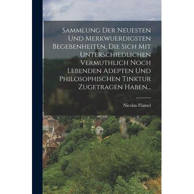 Sammlung Der Neuesten Und Merkwuerdigsten Begebenheiten, Die Sich Mit Unterschiedlichen Vermuthlich Noch Lebenden Adepten Und Philosophischen Tinktur