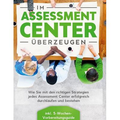 Im Assessment Center überzeugen: Wie Sie mit den richtigen Strategien jedes Assessment Center erfolgreich durchlaufen und bestehen - inkl.