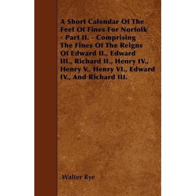 A Short Calendar Of The Feet Of Fines For Norfolk - Part II. - Comprising The Fines Of The Reigns Of Edward II., Edward III., Richard II., Henry IV.,