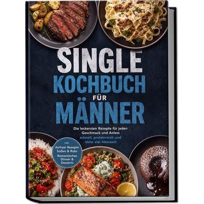 Single Kochbuch für Männer: Die leckersten Rezepte für jeden Geschmack und Anlass – schnell, proteinreich und ohne viel Abwasch – inkl. Airfryer