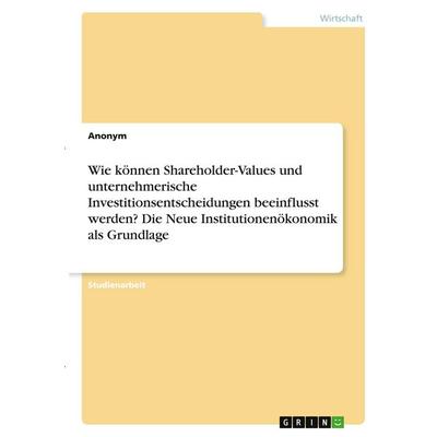 Wie können Shareholder-Values und unternehmerische Investitionsentscheidungen beeinflusst werden? Die Neue Institutionenökonomik als Grundlage,