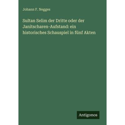 Sultan Selim der Dritte oder der Janitscharen-Aufstand: ein historisches Schauspiel in fünf Akten, Gebundene Ausgabe von Johann F. Negges, Antigonos