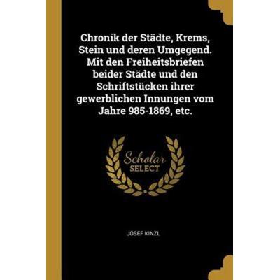 Chronik Der Städte, Krems, Stein Und Deren Umgegend. Mit Den Freiheitsbriefen Beider Städte Und Den Schriftstücken Ihrer Gewerblichen Innungen Vom