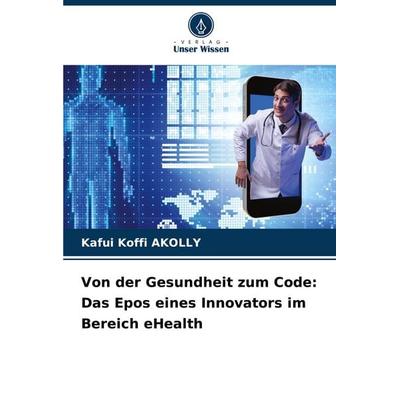 Von der Gesundheit zum Code: Das Epos eines Innovators im Bereich eHealth, Taschenbuch von Kafui Koffi AKOLLY, Verlag Unser Wissen, 978-620-7-23872-9