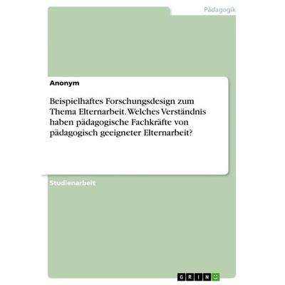 Beispielhaftes Forschungsdesign zum Thema Elternarbeit. Welches Verständnis haben pädagogische Fachkräfte von pädagogisch geeigneter Elternarbeit?,