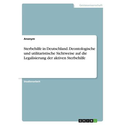 Sterbehilfe in Deutschland. Deontologische und utilitaristische Sichtweise auf die Legalisierung der aktiven Sterbehilfe, Taschenbuch von Anonym,