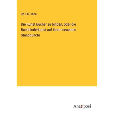 Die Kunst Bücher zu binden, oder die Buchbinderkunst auf ihrem neuesten Standpuncte, Gebundene Ausgabe von Ch. F. G. Thon, Anatiposi Verlag,