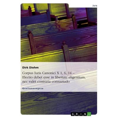 Corpus Iuris Canonici X 1, 6, 14 - Electio debet esse in libertate eligentium, nec valet contraria consuetudo, Taschenbuch von Dirk Diehm, GRIN,