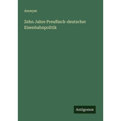 Zehn Jahre Preußisch-deutscher Eisenbahnpolitik, Taschenbuch von Anonym, Antigonos Verlag, 978-3-563-12128-3