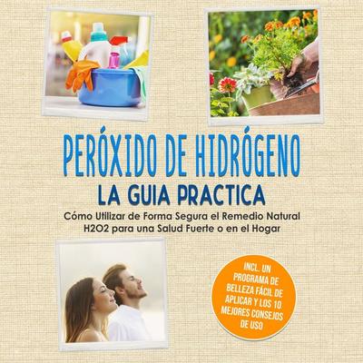 Peróxido de Hidrógeno - La Guía Práctica: Cómo Utilizar de Forma Segura el Remedio Natural H2O2 para una Salud Fuerte o en el Hogar, Incluyendo un