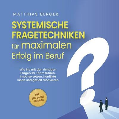 Systemische Fragetechniken für maximalen Erfolg im Beruf: Wie Sie mit den richtigen Fragen Ihr Team führen, Impulse setzen, Konflikte lösen und