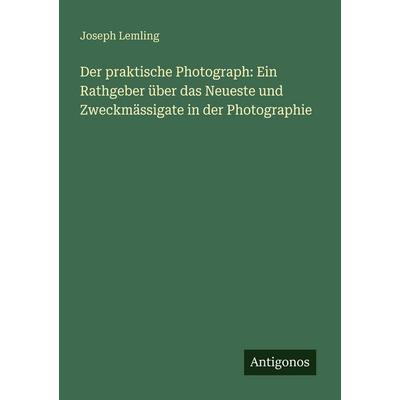 Der praktische Photograph: Ein Rathgeber über das Neueste und Zweckmässigate in der Photographie, Taschenbuch von Joseph Lemling, Antigonos Verlag,