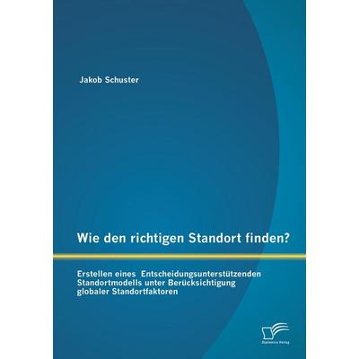 Wie den richtigen Standort finden? Erstellen eines Entscheidungsunterstützenden Standortmodells unter Berücksichtigung globaler Standortfaktoren,