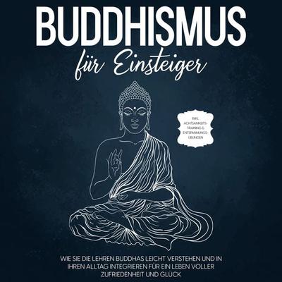 Buddhismus für Einsteiger: Wie Sie die Lehren Buddhas leicht verstehen und in Ihren Alltag integrieren für ein Leben voller Zufriedenheit und Glück -
