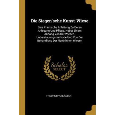 Die Siegen'sche Kunst-Wiese: Eine Practische Anleitung Zu Deren Anlegung Und Pflege. Nebst Einem Anhang Von Der Wiesen-Ueberstauungsmethode Und Von,