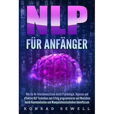 NLP FÜR ANFÄNGER: Wie Sie Ihr Unterbewusstsein durch Psychologie, Hypnose und effektive NLP Techniken zum Erfolg programmieren und Menschen durch