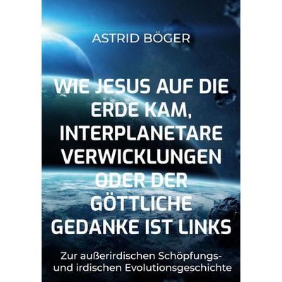 Wie Jesus auf die Erde kam, interplanetare Verwicklungen oder der göttliche Gedanke ist links, Taschenbuch von Astrid Böger, BoD – Books on Demand,