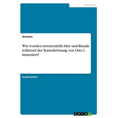 Wie wurden zeremonielle Akte und Rituale während der Kaiserkrönung von Otto I. inszeniert?, Taschenbuch von Anonymous, GRIN, 978-3-346-99652-7