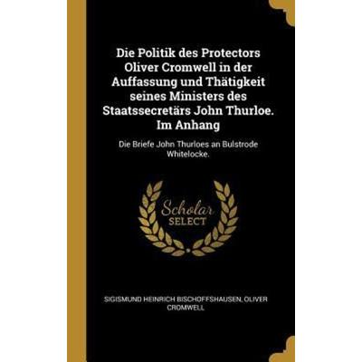 Die Politik Des Protectors Oliver Cromwell in Der Auffassung Und Thätigkeit Seines Ministers Des Staatssecretärs John Thurloe. Im Anhang: Die Briefe